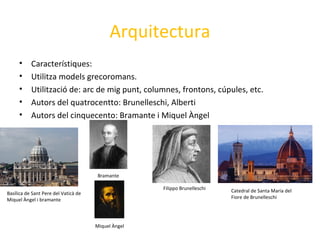 Arquitectura
• Característiques:
• Utilitza models grecoromans.
• Utilització de: arc de mig punt, columnes, frontons, cúpules, etc.
• Autors del quatrocentto: Brunelleschi, Alberti
• Autors del cinquecento: Bramante i Miquel Àngel
Catedral de Santa Maria del
Fiore de Brunelleschi
Filippo Brunelleschi
Basílica de Sant Pere del Vaticà de
Miquel Àngel i bramante
Bramante
Miquel Àngel
 