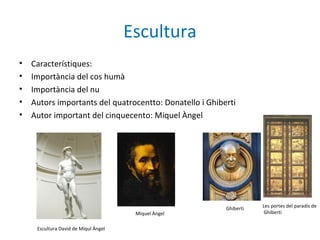 Escultura
• Característiques:
• Importància del cos humà
• Importància del nu
• Autors importants del quatrocentto: Donatello i Ghiberti
• Autor important del cinquecento: Miquel Àngel
Les portes del paradís de
Ghiberti
Ghiberti
Miquel Àngel
Escultura David de Miqul Àngel
 