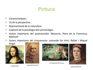 Pintura
• Característiques:
• Ús de la perspectiva.
• Representació de la naturalesa
• Captació de la psicologia dels personatges
• Autors importants del quatrocentto: Masaccio, Piero de la Francesca,
Botticelli
• Autors importants del cinquecento: Leonardo Da Vinci, Rafael i Miquel
Àngel.
Sandro Botticelli
El naixement de Venus
Leonardo Da VinciLa Gioconda
 