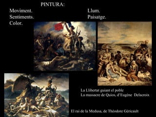PINTURA:
Moviment. Llum.
Sentiments. Paisatge.
Color.
La Llibertat guiant el poble
La massacre de Quios, d’Eugène Delacroix
El rai de la Medusa, de Théodore Géricault
 