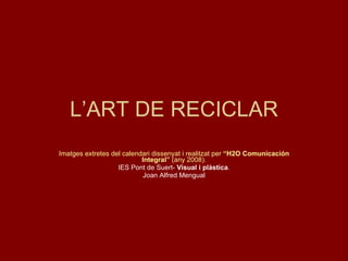 L’ART DE RECICLAR Imatges extretes del calendari dissenyat i realitzat per  “H2O Comunicación Integral”  (any 2008). IES Pont de Suert-  Visual i plàstica . Joan Alfred Mengual 