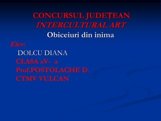 CONCURSUL JUDEȚEAN
INTERCULTURAL ART
Obiceiuri din inima
Elev:
DOLCU DIANA
CLASA aV- a
Prof.POSTOLACHE D.
CTMV VULCAN
 