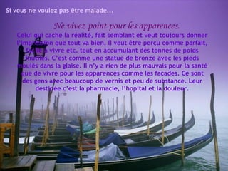 Si vous ne voulez pas être malade... Ne vivez point pour les apparences. Celui qui cache la réalité, fait semblant et veut toujours donner l’impression que tout va bien. Il veut être perçu comme parfait, facile à vivre etc. tout en accumulant des tonnes de poids inutiles. C’est comme une statue de bronze avec les pieds moulés dans la glaise. Il n’y a rien de plus mauvais pour la santé que de vivre pour les apparences comme les facades. Ce sont des gens avec beaucoup de vernis et peu de substance. Leur destinée c’est la pharmacie, l’hopital et la douleur. 