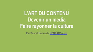 L’ART DU CONTENU  
Devenir un media  
Faire rayonner la culture
Par Pascal Henrard - HENRARD.com
 
