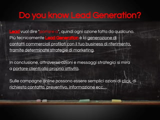 Do you know Lead Generation?
Lead vuol dire "portare a", quindi ogni azione fatta da qualcuno.
Più tecnicamente Lead Generation è la generazione di
contatti commerciali profilati con il tuo business di riferimento,
tramite determinate strategie di marketing.
In conclusione, attraverso azioni e messaggi strategici si mira
a portare clienti alla propria attività.
Sulle campagne online possono essere semplici azioni di click, di
richiesta contatto, preventivo, informazione ecc…

 