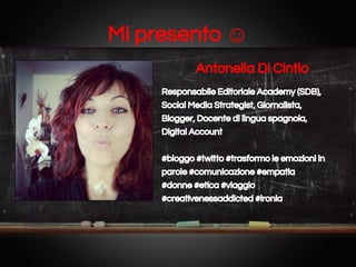 Mi presento ☺
Antonella Di Cintio
Responsabile Editoriale Academy (SDB),
Social Media Strategist, Giornalista,
Blogger, Docente di lingua spagnola,
Digital Account
#bloggo #twitto #trasformo le emozioni in
parole #comunicazione #empatia
#donne #etica #viaggio
#creativenessaddicted #ironia

 