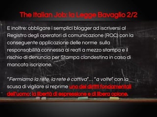 The Italian Job: la Legge Bavaglio 2/2
E inoltre: obbligare i semplici blogger ad iscriversi al
Registro degli operatori di comunicazione (ROC) con la
conseguente applicazione delle norme sulla
responsabilità connessa ai reati a mezzo stampa e il
rischio di denuncia per Stampa clandestina in caso di
mancata iscrizione.
“Fermiamo la rete, la rete è cattiva”… “a volte” con la
scusa di vigilare si reprime uno dei diritti fondamentali
dell’uomo: la libertà di espressione e di libera opione.

 