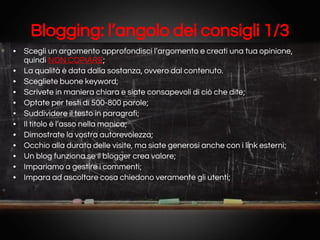 Blogging: l’angolo dei consigli 1/3
• Scegli un argomento approfondisci l’argomento e creati una tua opinione,
quindi NON COPIARE;
• La qualità è data dalla sostanza, ovvero dal contenuto.
• Scegliete buone keyword;
• Scrivete in maniera chiara e siate consapevoli di ciò che dite;
• Optate per testi di 500-800 parole;
• Suddividere il testo in paragrafi;
• Il titolo è l’asso nella manica;
• Dimostrate la vostra autorevolezza;
• Occhio alla durata delle visite, ma siate generosi anche con i link esterni;
• Un blog funziona se il blogger crea valore;
• Impariamo a gestire i commenti;
• Impara ad ascoltare cosa chiedono veramente gli utenti;

 