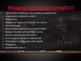 Blogging: l’angolo dei consigli 2/3
•
•
•
•
•
•
•
•
•
•
•
•

Ogni crisi è un pericolo, ma è anche un’opportunità;
Imparare è sinonimo di umiltà;
Siate ironici;
Stabilite un rapporto di fiducia con i lettori;
Non dite bugie;
Promuovete i vostri post sui Social Media;
Google Analytics è il tuo miglior amico;
Elenchi e liste funzionano bene;
Un’immagine vale più di mille parole;
Attenzione ai congiuntivi e alle virgole;
Rileggere;
I puntini sono solo 3…

 