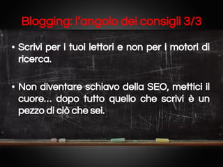 Blogging: l’angolo dei consigli 3/3
• Scrivi per i tuoi lettori e non per i motori di
ricerca.
• Non diventare schiavo della SEO, mettici il
cuore… dopo tutto quello che scrivi è un
pezzo di ciò che sei.

 
