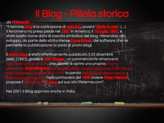 Il Blog - Pillola storica
da Wikipedia
“Il termine blog è la contrazione di web-log, ovvero ‘diario in rete’. (…)
Il fenomeno ha preso piede nel 1997 in America; il 18 luglio 1997, è
stato scelto come data di nascita simbolica del blog, riferendosi allo
sviluppo, da parte dello statunitense Dave Winer, del software che ne
permette la pubblicazione (si parla di proto-blog).
Il primo blog è stato effettivamente pubblicato il 23 dicembre
dello (1997), grazie a Jorn Barger, un commerciante americano
appassionato di caccia, che decise di aprire una propria pagina
personale RobotWisdom per condividere i risultati delle sue ricerche sul
web riguardo al suo hobby; coniò la parola weblog per descrivere la
lista di link del suo sito. Nella primavera del 1999 invece Peter Merholz
propose l’abbreviazione blog sul suo sito Peterme.com”.
Nel 2001 il Blog approda anche in Italia.

 