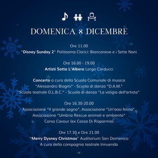 DOMENICA 8 DICEMBRE
Ore 11.00
“Disney Sunday 2” Politeama Clarici: Biancaneve e i Sette Nani
Ore 16.00 - 19.00
Artisti Sotto L’Albero Largo Carducci
Concerto a cura della Scuola Comunale di musica
“Alessandro Biagini” - Scuola di danza “D.A.M.”
“Scuola teatrale O.L.B.C.” - Scuola di danza “La valigia dell’artista”
Ore 16.30-20.00
Associazione “Il grande sogno”, Associazione “Un’oasi felina”,
Associazione “Umbria Rescue animali e ambiente”
Corso Cavour (ex Cassa Di Risparmio)
Ore 17.30 e Ore 21.00
“Merry Dysney Christmas” Auditorium San Domenico
A cura della compagnia teatrale Innuendo
11
 