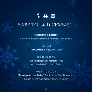 “Mercanti in piazza”
a cura dell’Associazione Innamorati del centro
Ore 16.00
Truccabimbi Piazza Matteotti
Ore 16.30-19.00
“La Fabbrica Del Natale” PALE
A cura della Pro Loco Pale
Ore 17.30 e 21.30
“Aspettando La Stella” Auditorium San Domenico
A cura dell’Associazione Tenne Insieme
SABATO 14 DICEMBRE
15
 