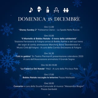 DOMENICA 15 DICEMBRE
Ore 11.00
“Disney Sunday 2” Politeama Clarici: - La Spada Nella Roccia
Ore 15.00
“Il Mantello di Babbo Natale - Il treno della solidarietà”
Stazione Ferroviaria di Foligno arrivo di Babbo Natale e del suo treno
dei sogni di carità, animazione Marching Band Sbandieratori e
Musici Città di Foligno - A cura della Caritas Diocesana di Foligno
Ore 16.30
“Tutti in gabbia” Ex Teatro Piermarini presentazione calendario 2020
A cura dell’Associazione animalista Il Grande Sogno
Ore 16.30-19.00
“La Fabbrica Del Natale” PALE - A cura della Pro-loco Pale
Ore 17.00
Babbo Natale raccoglie le letterine Piazza Matteotti
Ore 18.00
Concerto a cura della Scuola Comunale di musica “Alessandro Biagini”
Piazza Garibaldi
17
 