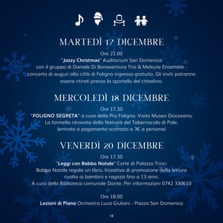 Ore 21.00
"Jazzy Christmas" Auditorium San Domenico
con il gruppo di Daniele Di Bonaventura Trio & Meleute Ensemble -
concerto di auguri alla città di Foligno ingresso gratuito. Gli inviti potranno
essere ritirati presso lo sportello del cittadino.
MARTEDÌ 17 DICEMBRE
MERCOLEDÌ 18 DICEMBRE
Ore 17.30
“FOLIGNO SEGRETA” a cura della Pro Foligno. Visita Museo Diocesano,
La formella ritrovata della Natività del Tabernacolo di Pale.
(entrata a pagamento scontato a 3€ a persona)
VENERDì 20 DICEMBRE
Ore 17.30
"Leggi con Babbo Natale" Corte di Palazzo Trinci
Babbo Natale regala un libro. Iniziativa di promozione della lettura
rivolta ai bambini e ragazzi fino a 13 anni.
A cura della Biblioteca comunale Dante. Per informazioni 0742 330610
Ore 18.00
Lezioni di Piano Orchestra Luca Giuliani - Piazza San Domenico
18
 