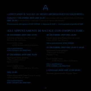 •GLI APPUNTAMENTI DI NATALE CON COOPCULTURE•
26 dicembre 2019 ore 17.00
Concerto di Natale Coro Protemus
Oratorio del Crocifisso
Costo 5,00€ Intero
2,50€ Ridotto (dai 6 ai 18 anni)
Info e prenotazioni:
0742.330584 e 06.39967444
27 Dicembre 2019 ore 16.00
Spettacolo-Visita guidata
"I Musicanti di Brema"
Palazzo Trinci
Costo 10,00€ Intero
8,00€ Ridotto (dai 6 ai 14 anni)
ore 21.00
Il Gran Gioco delle Fiabe (Gioco di ruolo)
costo 12,00€ (dai 12 anni )
Info e prenotazioni:
0742.330584 e 06.39967444
28 Dicembre 2019 ore 21.00
Il Gran Gioco delle Fiabe (Gioco di ruolo)
costo 12,00€ (dai 12 anni)
Info e prenotazioni: 0742.330584
29 Dicembre 2019 ore 16.00 e 18.00
Spettacolo-Visita guidata
"I Musicanti di Brema"
Palazzo Trinci
Costo 10,00€ Intero
8,00€ Ridotto (dai 6 ai 14 anni)
Info e prenotazioni:
0742.330584 e 06.39967444
1 gennaio 2020 ore 17.00-20.00
Apertura Straordinaria Palazzo Trinci
•ASPETTANDO IL NATALE AL MUSEO ARCHEOLOGICO DI COLFIORITO •
sabato 7 dicembre 2019 ore 15,30 Canti natalizi del coro dei bambini di Colfiorito
ore 16,30 Visita guidata in costume “Il Natale al tempo dei Romani”
Prenotazione obbligatoria 0742 330584 | Ingresso € 3,00 | Visita guidata biglietto € 5,00
19
 