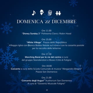 DOMENICA 22 DICEMBRE
Ore 11.00
“Disney Sunday 2” Politeama Clarici: Robin Hood
Ore 15.00
“White Village” Piazza della Repubblica
Villaggio Igloo con Bianco Babbo Natale sul trono e con la cassetta postale
per la raccolta delle letterine
Ore 17.30
Marching Band per le vie del centro a cura
del gruppo Sbandieratori e Musici Città di Foligno
Ore 18.00
Concerto a cura della Scuola Comunale di musica “Alessandro Biagini”
Piazza San Domenico
Ore 21.00
“Concerto degli Auguri” Auditorium San Domenico.
A cura di “Gioventù Musicale Foligno”
24
 