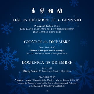 Presepe di Budino. Orari:
10.30-12.00 e 15.00-19.00 nei giorni festivi e prefestivi
16.00-19.00 nei giorni feriali
DAL 25 DICEMBRE AL 6 GENNAIO
GIOVEDÌ 26 DICEMBRE
Ore 15.00-19.00
“Natale a Rasiglia Paese Presepe”
A cura della Associazione Rasiglia Eventi
DOMENICA 29 DICEMBRE
Ore 11.00
“Disney Sunday 2” Politeama Clarici: Il Re Leone
Ore 16.00-20.30
Presepe vivente “Il Manto della Madre - Maria, donna di Carità”
presso Le Conce a cura della Caritas Diocesana di Foligno
e dell’Arca del Mediterraneo Onlus.
25
 