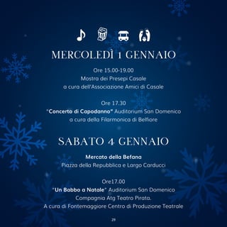 MERCOLEDÌ 1 GENNAIO
Ore 15.00-19.00
Mostra dei Presepi Casale
a cura dell’Associazione Amici di Casale
Ore 17.30
“Concerto di Capodanno” Auditorium San Domenico
a cura della Filarmonica di Belfiore
SABATO 4 GENNAIO
Mercato della Befana
Piazza della Repubblica e Largo Carducci
Ore17.00
“Un Babbo a Natale” Auditorium San Domenico
Compagnia Atg Teatro Pirata.
A cura di Fontemaggiore Centro di Produzione Teatrale
29
 