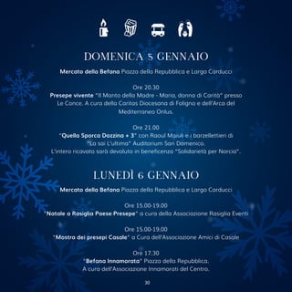 Mercato della Befana Piazza della Repubblica e Largo Carducci
Ore 20.30
Presepe vivente “Il Manto della Madre - Maria, donna di Carità” presso
Le Conce. A cura della Caritas Diocesana di Foligno e dell’Arca del
Mediterraneo Onlus.
Ore 21.00
“Quella Sporca Dozzina + 3” con Raoul Maiuli e i barzellettieri di
“La sai L’ultima” Auditorium San Domenico.
L’intero ricavato sarà devoluto in beneficenza “Solidarietà per Norcia”.
DOMENICA 5 GENNAIO
LUNEDÌ 6 GENNAIO
Mercato della Befana Piazza della Repubblica e Largo Carducci
Ore 15.00-19.00
“Natale a Rasiglia Paese Presepe” a cura della Associazione Rasiglia Eventi
Ore 15.00-19.00
“Mostra dei presepi Casale” a Cura dell’Associazione Amici di Casale
Ore 17.30
“Befana Innamorata” Piazza della Repubblica.
A cura dell’Associazione Innamorati del Centro.
30
 