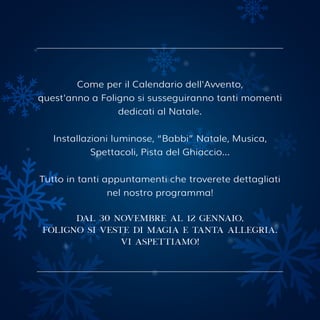 Come per il Calendario dell'Avvento,
quest'anno a Foligno si susseguiranno tanti momenti
dedicati al Natale.
Installazioni luminose, “Babbi” Natale, Musica,
Spettacoli, Pista del Ghiaccio...
Tutto in tanti appuntamenti che troverete dettagliati
nel nostro programma!
dal 30 novembre al 12 gennaio,
foligno si veste di magia e tanta allegria.
vi aspettiamo!
 