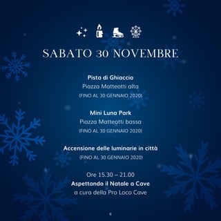 Pista di Ghiaccio
Piazza Matteotti alta
(FINO AL 30 GENNAIO 2020)
Mini Luna Park
Piazza Matteotti bassa
(FINO AL 30 GENNAIO 2020)
Accensione delle luminarie in città
(FINO AL 30 GENNAIO 2020)
Ore 15.30 – 21.00
Aspettando il Natale a Cave
a cura della Pro Loco Cave
SABATO 30 NOVEMBRE
6
 