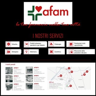 le tue farmacie nella tua citta
I NOSTRI SERVIZI
Celiachia
Omeopatia
Prenotazioni visite
specialistiche
Misurazione della
pressione e del peso
Prodotti alimentari
ipocalorici e per diabetici
Veterinaria
Fitoterapia
Cosmetica
AFAM S.p.A.
Piazza E. Giacomini, 30 Foligno
Tel. 0742.340477 Fax 0742.355175
info@afamfoligno.com
www.afamfoligno.com
 