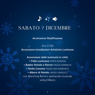 Accensione filodiffusione
Ore 17.00
Accensione Installazioni Artistiche Luminose
Accensione delle luminarie in città:
• Palla Luminosa PORTA ROMANA
• Babbo Natale e Renna PIAZZA GARIBALDI
• Stella Cometa PIAZZA SAN DOMENICO
• Albero di Natale LARGO CARDUCCI
con Marching Band e spettacolo musicale
sotto l’Albero
SABATO 7 DICEMBRE
9
 