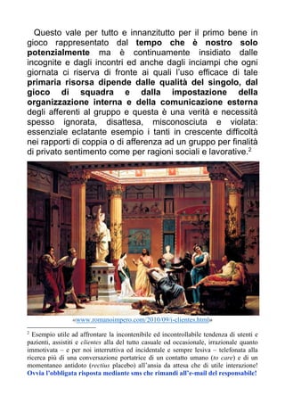 Questo vale per tutto e innanzitutto per il primo bene in
gioco rappresentato dal tempo che è nostro solo
potenzialmente ma è continuamente insidiato dalle
incognite e dagli incontri ed anche dagli inciampi che ogni
giornata ci riserva di fronte ai quali l’uso efficace di tale
primaria risorsa dipende dalle qualità del singolo, dal
gioco di squadra e dalla impostazione della
organizzazione interna e della comunicazione esterna
degli afferenti al gruppo e questa è una verità e necessità
spesso ignorata, disattesa, misconosciuta e violata:
essenziale eclatante esempio i tanti in crescente difficoltà
nei rapporti di coppia o di afferenza ad un gruppo per finalità
di privato sentimento come per ragioni sociali e lavorative.2
«www.romanoimpero.com/2010/09/i-clientes.html»
2
Esempio utile ad affrontare la incontenibile ed incontrollabile tendenza di utenti e
pazienti, assistiti e clientes alla del tutto casuale od occasionale, irrazionale quanto
immotivata – e per noi interruttiva ed incidentale e sempre lesiva – telefonata alla
ricerca più di una conversazione portatrice di un contatto umano (to care) e di un
momentaneo antidoto (rectius placebo) all’ansia da attesa che di utile interazione!
Ovvia l’obbligata risposta mediante sms che rimandi all’e-mail del responsabile!
 