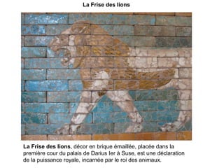 La Frise des lionsLa Frise des lions, décor en brique émaillée, placée dans la première cour du palais de Darius Ier à Suse, est une déclaration de la puissance royale, incarnée par le roi des animaux. 