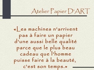 Atelier Papier D’ART


«Les machines n'arrivent
  pas à faire un papier
d'une aussi belle qualité
 parce que le plus beau
  cadeau que l'homme
puisse faire à la beauté,
   c'est son temps.»
 