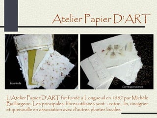 Atelier Papier D’ART




L’Atelier Papier D’ART fut fondé à Longueuil en 1987 par Michèle
Baillargeon. Les principales fibres utilisées sont : coton, lin, vinaigrier
et quenouille en association avec d’autres plantes locales.
 