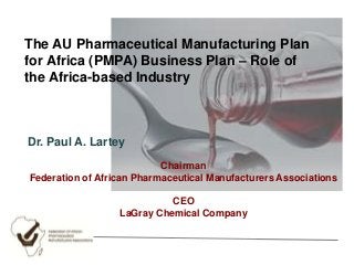 The AU Pharmaceutical Manufacturing Plan
for Africa (PMPA) Business Plan – Role of
the Africa-based Industry

Dr. Paul A. Lartey
Chairman
Federation of African Pharmaceutical Manufacturers Associations
CEO
LaGray Chemical Company

 