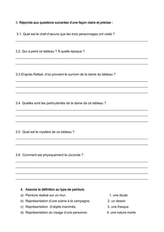 3. Réponds aux questions suivantes d’une façon claire et précise :
3.1. Quel est le chef-d’œuvre que les trois personnages ont visité ?
________________________________________________________________________________
3.2. Qui a peint ce tableau ? À quelle époque ?
________________________________________________________________________________
________________________________________________________________________________
3.3 D’après Rafael, d’où provient le surnom de la dame du tableau ?
________________________________________________________________________________
________________________________________________________________________________
________________________________________________________________________________
3.4 Quelles sont les particularités de la dame de ce tableau ?
________________________________________________________________________________
________________________________________________________________________________
________________________________________________________________________________
3.5 Quel est le mystère de ce tableau ?
________________________________________________________________________________
________________________________________________________________________________
3.6 Comment est physiquement la Joconde ?
________________________________________________________________________________
________________________________________________________________________________
________________________________________________________________________________
________________________________________________________________________________
4. Associe la définition au type de peinture.
a) Peinture réalisé sur un mur. 1. une étude
b) Représentation d’une scène à la campagne. 2. un dessin
c) Représentation d’objets inanimés. 3. une fresque
d) Représentation du visage d’une personne. 4. une nature morte
 