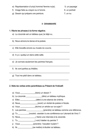 e) Représentation d’un(e) homme/ femme nu(e). 5. un paysage
f) Image faite au crayon ou à l’encre. 6. un portrait
g) Dessin qui prépare une peinture. 7. un nu
II GRAMMAIRE
1. Récris les phrases à la forme négative.
a) La Joconde est un tableau que j’ai déjà vu.
_____________________________________________________________
b) Nous aimons la danse et la poésie.
_____________________________________________________________
c) Elle travaille encore au musée du Louvre.
_____________________________________________________________
d) Il y a quelqu’un dans cette salle.
_____________________________________________________________
e) Je connais seulement les peintres français.
_____________________________________________________________
f) Ils vont parfois au théâtre.
_____________________________________________________________
g) Tout me plaît dans ce tableau.
____________________________________________________________
2. Mets les verbes entre parenthèses au Présent de l’Indicatif.
a) Vous _______________(faire) un dessin ?
b) La Joconde ________________(être) un tableau mythique.
c) Elles ________________(aller) à une séance de cinéma.
d) Nous__________________(avoir) un récital de poésie à l’école.
e) Vous _______________(écrire) un article sur ce sujet ?
f) Les peintres _________________(prendre) ce tableau comme une référence.
g) Tu ___________(vouloir) assister à une conférence sur Léonard de Vinci ?
h) Nous________________( faire) une interview à la Joconde.
i) Tu _________________( voir) l’atelier du peintre ?
j) Vous _____________(prendre) l’escalier roulant ?
k) Ils _______________(se mettre) à étudier ce tableau.
 