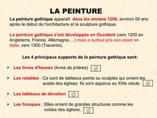 LA PEINTURE La peinture gothique  apparaît  dans les années 1200 , environ 50 ans après le début de l'architecture et la sculpture gothique.  La peinture gothique s'est développée en Occident  (vers 1200 en Angleterre, France, Allemagne,…)  mais a surtout pris son essor en Italie , vers 1300 (Trecento). Les 4 principaux supports de la peinture gothique sont: Les livres d'heures  (livres de prières)  Les retables  : Ce sont de tableaux peints ou sculptés qui ornent les    autels des églises. Ils sont apparus au XIIIe siècle.  Les tableaux de dévotion Les fresques  : Elles ornent de grandes structures comme les    voûtes des églises.  
