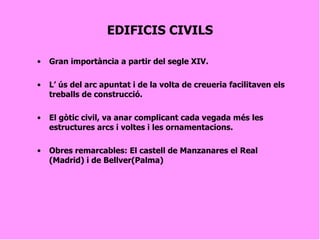 EDIFICIS CIVILS Gran importància a partir del segle XIV. L’ ús del arc apuntat i de la volta de creueria facilitaven els treballs de construcció. El gòtic civil, va anar complicant cada vegada més les estructures arcs i voltes i les ornamentacions. Obres remarcables: El castell de Manzanares el Real (Madrid) i de Bellver(Palma) 