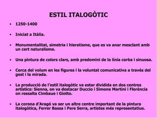 ESTIL ITALOGÒTIC 1250-1400 Iniciat a Itàlia. Monumentalitat, simetria i hieratisme, que es va anar mesclant amb un cert naturalisme. Una pintura de colors clars, amb predomini de la línia corba i sinuosa. Cerca del volum en les figures i la voluntat comunicativa a través del gest i la mirada. La producció de l’estil italogòtic va estar dividida en dos centres artístics: Sienna, on va destacar Duccio i Simone Martini i Florència on ressalta Cimbaue i Giotto. La corona d’Aragó va ser un altre centre important de la pintura italogòtica, Ferrer Bassa i Pere Serra, artistes més representatius.   