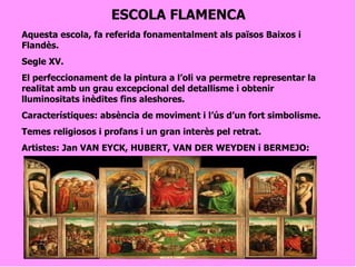 ESCOLA FLAMENCA Aquesta escola, fa referida fonamentalment als països Baixos i Flandès. Segle XV. El perfeccionament de la pintura a l’oli va permetre representar la realitat amb un grau excepcional del detallisme i obtenir lluminositats inèdites fins aleshores. Característiques: absència de moviment i l’ús d’un fort simbolisme. Temes religiosos i profans i un gran interès pel retrat. Artistes: Jan VAN EYCK, HUBERT, VAN DER WEYDEN i BERMEJO:   