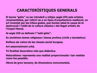 CARACTERÍSTIQUES GENERALS El terme “gòtic” va ser introduït a mitjan segle XVI pels artistes renaixentistes, per referir-se a un tipus d’arquitectura medieval, un art inventat per les tribus godes, que havien estat la causa de la destrucció i l’oblit de la cultura clàssica i del llegat artístic de l’Imperi Romà. Al segle XIX es defineix l’”estil gòtic”. Es combinen temes religiosos i temes profans (civils y domèstics) Reflexa els valors de les classes social burgesa. Art essencialment urbà. Té finalitat decorativa més que didàctica. Naturalisme: representa una realitat proporcionada i tan realista como fos possible. Obres de gran tamany; de dimensions monumentals. 
