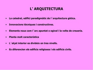 L’ ARQUITECTURA La catedral, edifici paradigmàtic de l´arquitectura gòtica. Innovacions tècniques i constructives.  Elements nous com l´arc apuntat o ogival i la volta de creueria. Planta molt característica  L´alçat interior es divideix en tres nivells. Es diferencien els edificis religiosos i els edificis civils. 