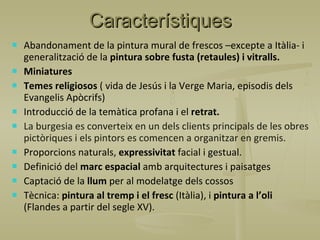 Característiques Abandonament de la pintura mural de frescos –excepte a Itàlia- i generalització de la  pintura sobre fusta (retaules) i vitralls. Miniatures Temes religiosos  ( vida de Jesús i la Verge Maria, episodis dels Evangelis Apòcrifs) Introducció de la temàtica profana i el  retrat. La burgesia es converteix en un dels clients principals de les obres pictòriques i els pintors es comencen a organitzar en gremis. Proporcions naturals,  expressivitat  facial i gestual. Definició del  marc espacial  amb arquitectures i paisatges Captació de la  llum  per al modelatge dels cossos Tècnica:  pintura al tremp i el fresc  (Itàlia), i  pintura a l’oli  (Flandes a partir del segle XV). 