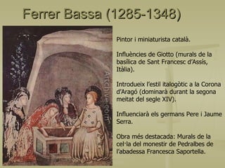 Ferrer Bassa (1285-1348) Pintor i miniaturista català. Influències de Giotto (murals de la basílica de Sant Francesc d’Assís, Itàlia). Introdueix l’estil italogòtic a la Corona d’Aragó (dominarà durant la segona meitat del segle XIV). Influenciarà els germans Pere i Jaume Serra. Obra més destacada: Murals de la cel·la del monestir de Pedralbes de l’abadessa Francesca Saportella. 