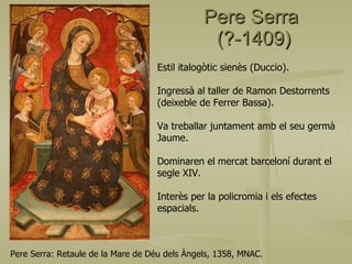 Pere Serra  (?-1409) Pere Serra: Retaule de la Mare de Déu dels Àngels, 1358, MNAC. Estil italogòtic sienès (Duccio). Ingressà al taller de Ramon Destorrents (deixeble de Ferrer Bassa). Va treballar juntament amb el seu germà Jaume. Dominaren el mercat barceloní durant el  segle XIV. Interès per la policromia i els efectes espacials. 