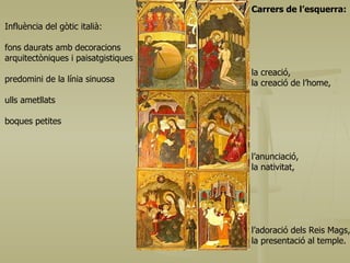 Carrers de l’esquerra: la creació,  la creació de l’home, l’anunciació,  la nativitat,  l’adoració dels Reis Mags,  la presentació al temple. Influència del gòtic italià: fons daurats amb decoracions arquitectòniques i paisatgistiques predomini de la línia sinuosa ulls ametllats boques petites 