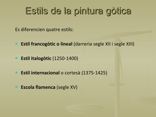 Estils de la pintura gòtica Es diferencien quatre estils: Estil francogòtic o lineal  (darreria segle XII i segle XIII) Estil italogòtic  (1250-1400) Estil internacional  o cortesà (1375-1425) Escola flamenca  (segle XV) 