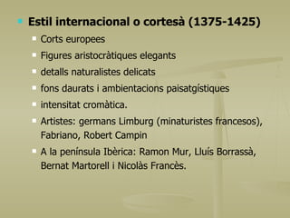 Estil internacional o cortesà (1375-1425) Corts europees Figures aristocràtiques elegants detalls naturalistes delicats fons daurats i ambientacions paisatgístiques intensitat cromàtica. Artistes: germans Limburg (minaturistes francesos), Fabriano, Robert Campin  A la península Ibèrica: Ramon Mur, Lluís Borrassà, Bernat Martorell i Nicolàs Francès. 