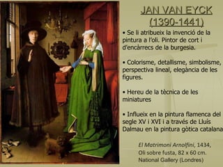 JAN VAN EYCK (1390-1441) El Matrimoni Arnolfini , 1434, Oli sobre fusta, 82 x 60 cm. National Gallery (Londres) Se li atribueix la invenció de la pintura a l’oli. Pintor de cort i d’encàrrecs de la burgesia. Colorisme, detallisme, simbolisme, perspectiva lineal, elegància de les figures. Hereu de la tècnica de les miniatures Influeix en la pintura flamenca del segle XV i XVI i a través de Lluís Dalmau en la pintura gòtica catalana. 