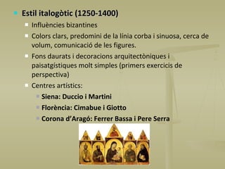 Estil italogòtic (1250-1400) Influències bizantines Colors clars, predomini de la línia corba i sinuosa, cerca de volum, comunicació de les figures. Fons daurats i decoracions arquitectòniques i paisatgístiques molt simples (primers exercicis de perspectiva) Centres artístics:  Siena: Duccio i Martini Florència: Cimabue i Giotto Corona d’Aragó: Ferrer Bassa i Pere Serra 