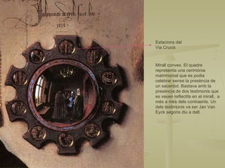 Estacions del Via Crucis Mirall convex. El quadre representa una cerimònia matrimonial que es podia celebrar sense la presència de un sacerdot. Bastava amb la presència de dos testimonis que es veuen reflectits en el mirall,  a més a més dels contraents. Un dels testimonis va ser Jan Van Eyck segons diu a dalt. 